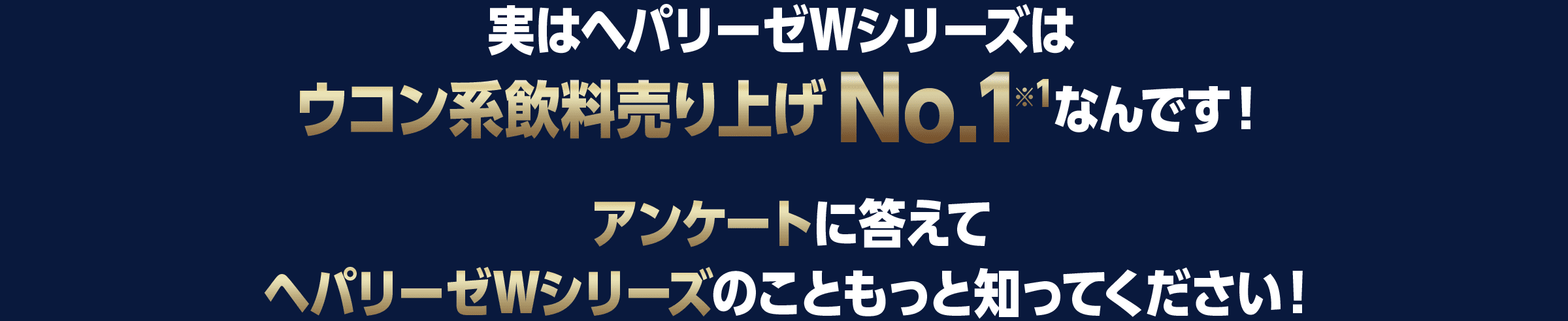 実はヘパリーゼWシリーズはウコン系飲料売り上げNo.1[※1]なんです！アンケートに答えてヘパリーゼWシリーズのこともっと知ってください！